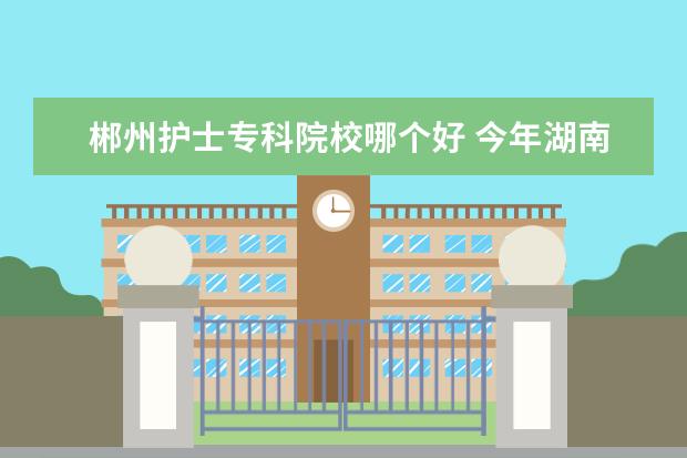 郴州护士专科院校哪个好 今年湖南省单招的学校有哪些 , 哪些学校好