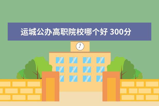 运城公办高职院校哪个好 300分,能上什么专科?