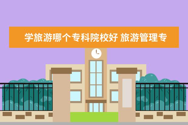 学旅游哪个专科院校好 旅游管理专业哪个学校最好