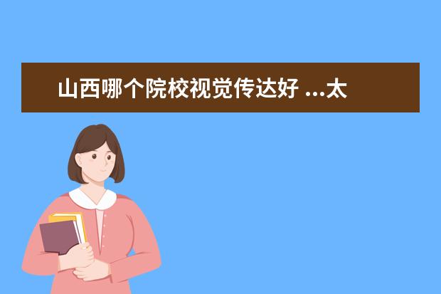 山西哪个院校视觉传达好 ...太原有哪些推荐的学校,我是美术系视觉传达专业!!...