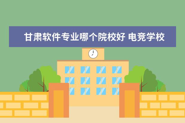 甘肃软件专业哪个院校好 电竞学校哪个学校最好?