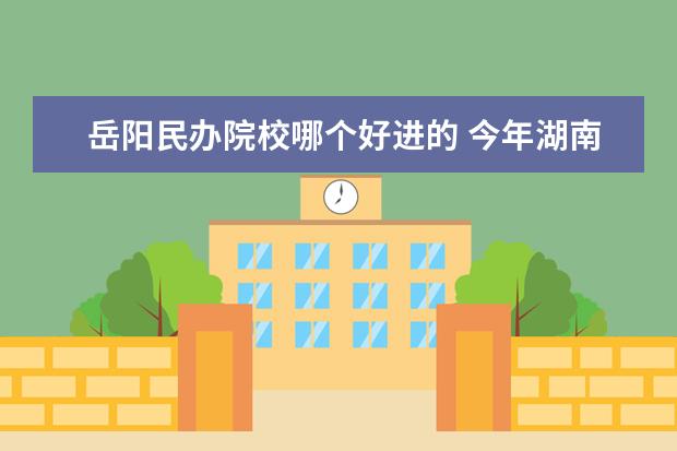 岳阳民办院校哪个好进的 今年湖南省单招的学校有哪些 , 哪些学校好