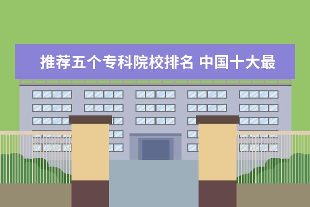 推荐五个专科院校排名 中国十大最好的专科大学排名