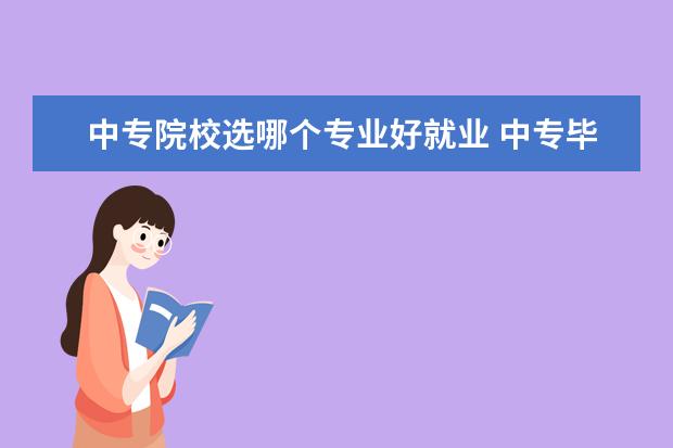 中专院校选哪个专业好就业 中专毕业,学什么专业比较好就业?