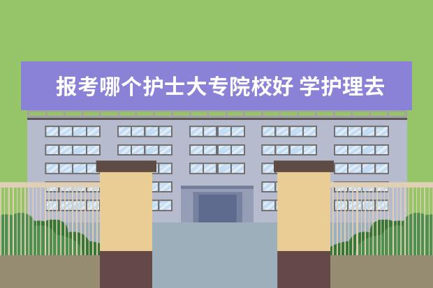 报考哪个护士大专院校好 学护理去哪个学校比较好?