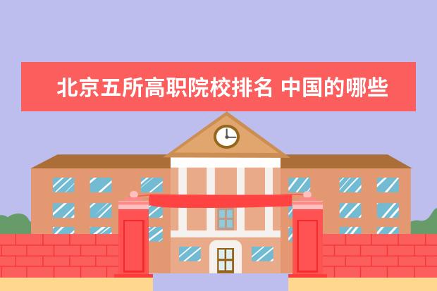 北京五所高职院校排名 中国的哪些高职院校教学质量好,及各个高职院校排名...