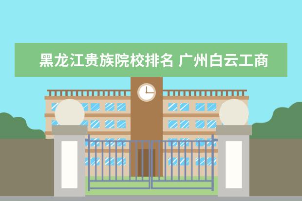 黑龙江贵族院校排名 广州白云工商高级技工学校好不好啊