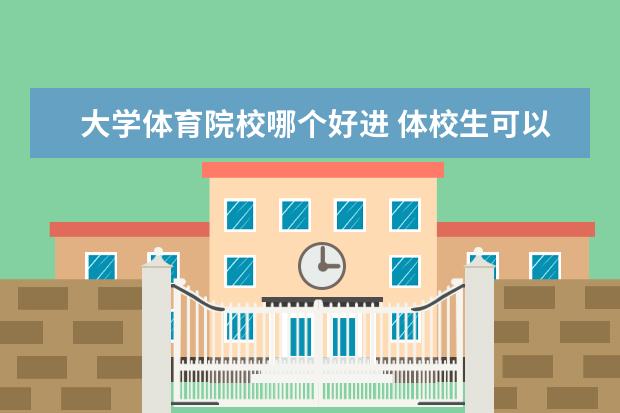 大学体育院校哪个好进 体校生可以报考哪些大学?有什么推荐?