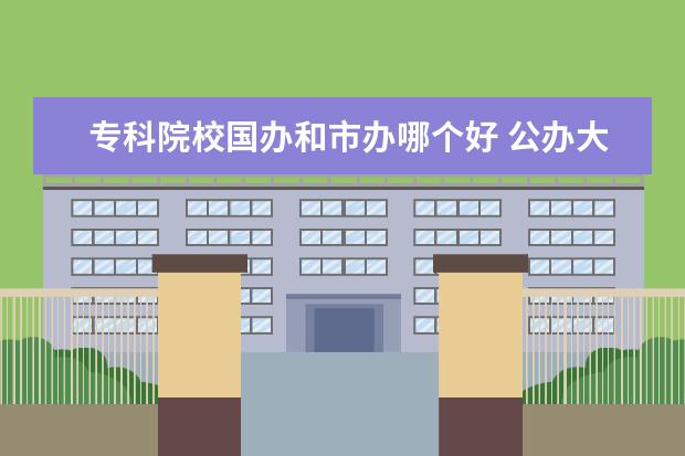 专科院校国办和市办哪个好 公办大专院校哪个最好