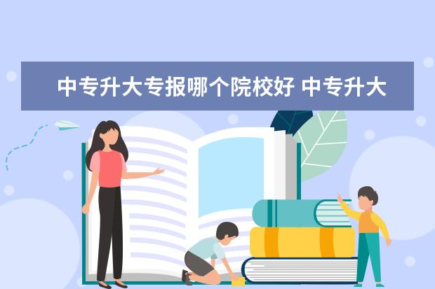 中专升大专报哪个院校好 中专升大专哪些学校比较好?