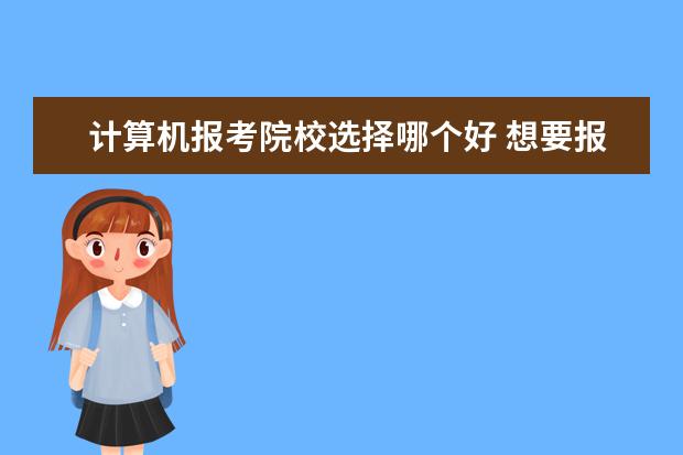 计算机报考院校选择哪个好 想要报考计算机专业,哪个学校比较不错呢?