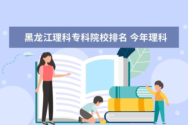 黑龙江理科专科院校排名 今年理科估460分有哪位高人支个着 黑龙江本省有哪些...