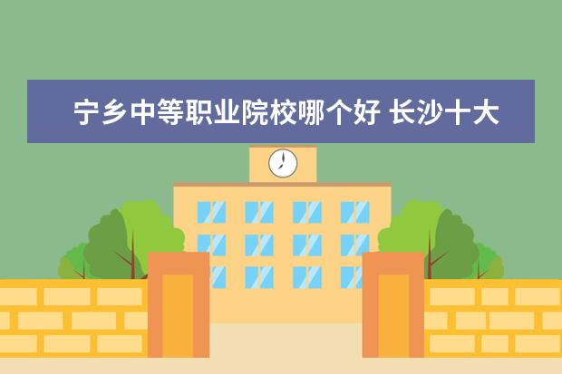 宁乡中等职业院校哪个好 长沙十大排名职业学校有哪些?