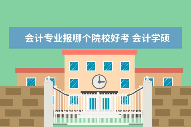 会计专业报哪个院校好考 会计学硕哪个学校比较好考?