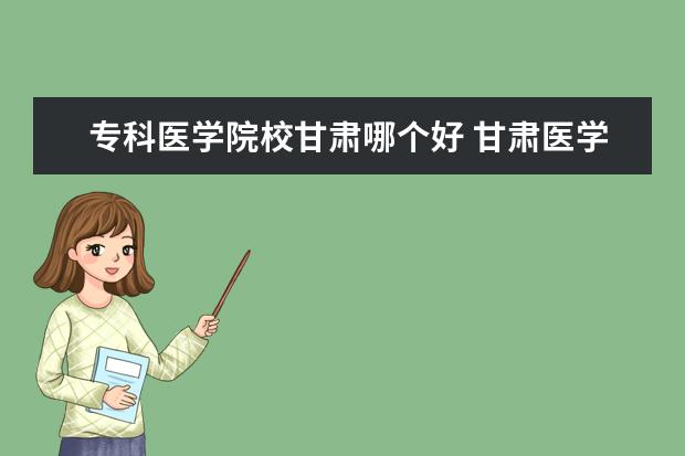 专科医学院校甘肃哪个好 甘肃医学院口碑