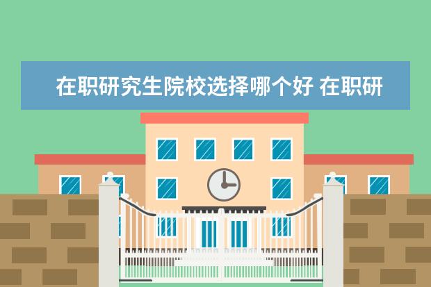 在职研究生院校选择哪个好 在职研究生哪个大学最好考