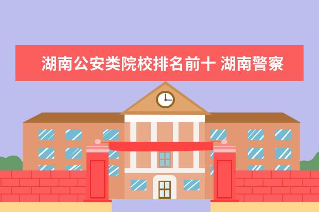 湖南公安类院校排名前十 湖南警察学院公安类专业就业前景如何,毕业时进入公...