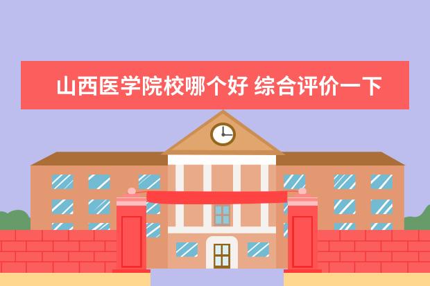 山西医学院校哪个好 综合评价一下,山西医科大学和西安医学院哪个更值得...