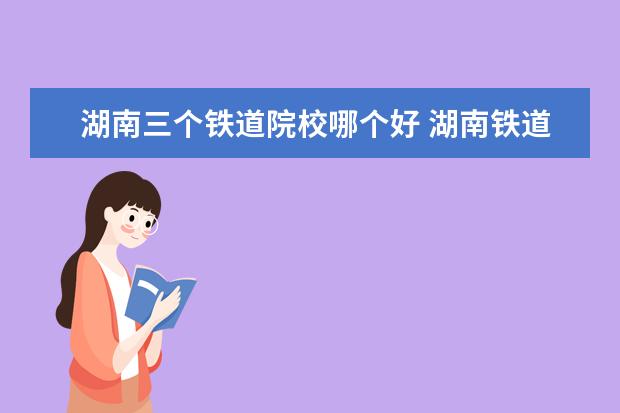 湖南三个铁道院校哪个好 湖南铁道职业技术学院比三本好吗?