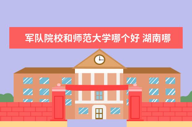 军队院校和师范大学哪个好 湖南哪个士官学校最好?