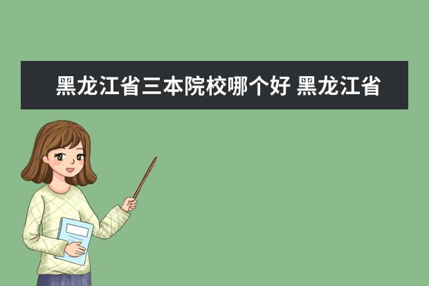 黑龙江省三本院校哪个好 黑龙江省三表大学最好的大学是什么?最热的专业是什...