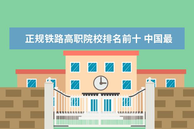 正规铁路高职院校排名前十 中国最好的职业学校有哪些?