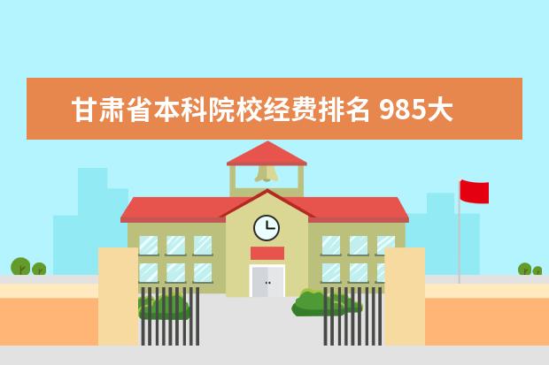 甘肃省本科院校经费排名 985大学排名