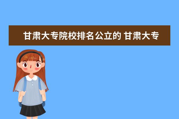 甘肃大专院校排名公立的 甘肃大专院校排名