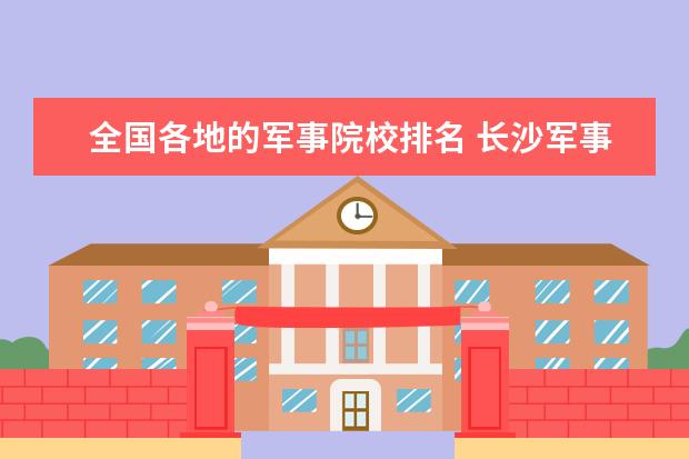 全国各地的军事院校排名 长沙军事学校有哪些