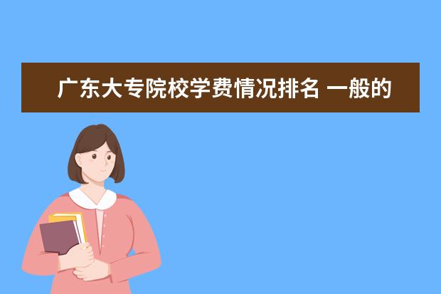 广东大专院校学费情况排名 一般的专科院校一年学费大概多少??