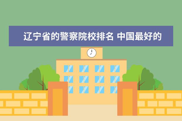 辽宁省的警察院校排名 中国最好的警察大学排名