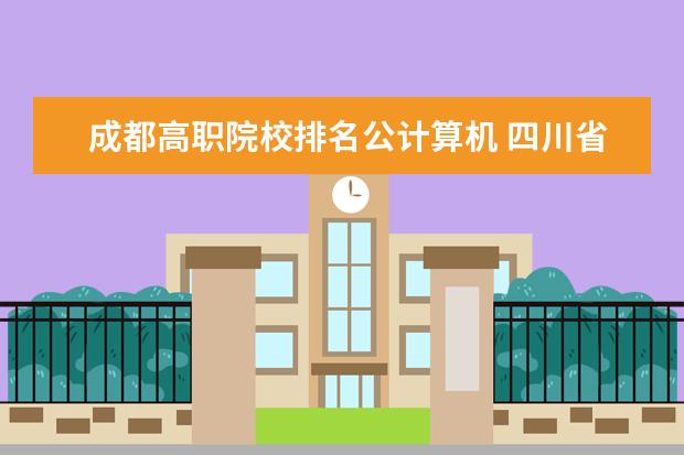 成都高职院校排名公计算机 四川省排名靠前的公办职业院校有哪些?