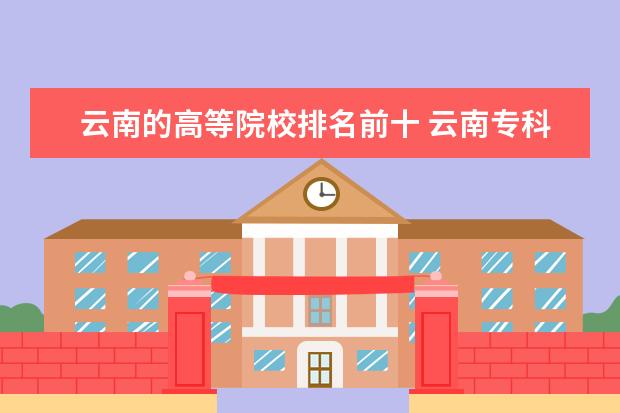 云南的高等院校排名前十 云南专科学校排名前十公办
