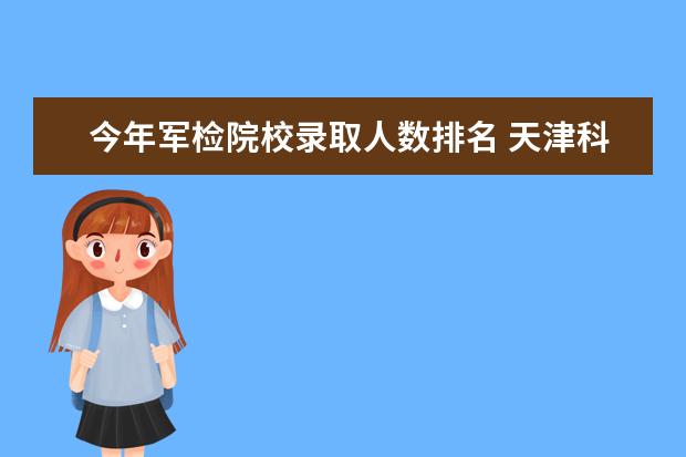 今年军检院校录取人数排名 天津科技大学2019年普通本科招生简章及录取分数线和...