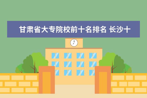 甘肃省大专院校前十名排名 长沙十大排名职业学校有哪些?