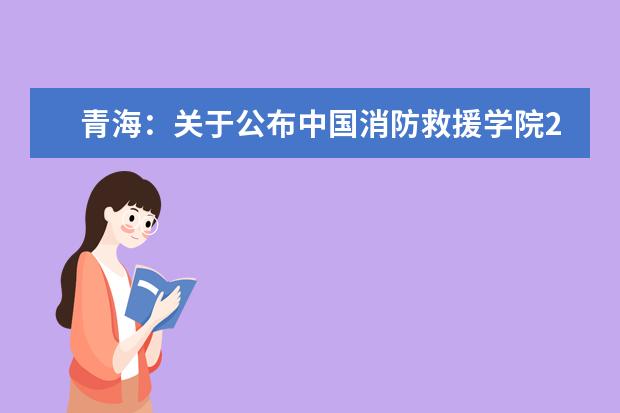 青海：关于公布中国消防救援学院2022年在青招生合格生源名单的函