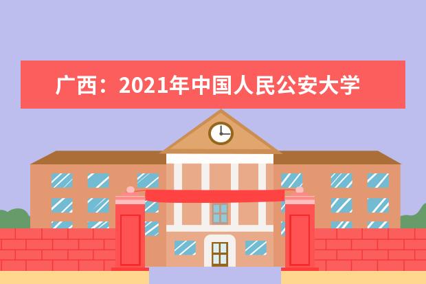 广西：2021年中国人民公安大学、中国人民警察大学、中国刑事警察学院面向我区公开征集志愿的公告