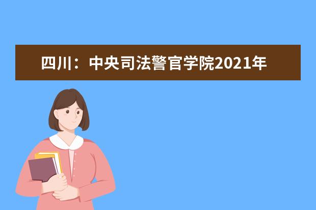 四川：中央司法警官学院2021年在四川省招生政治考察、面试、体检和体能测试工作有关事项的公告