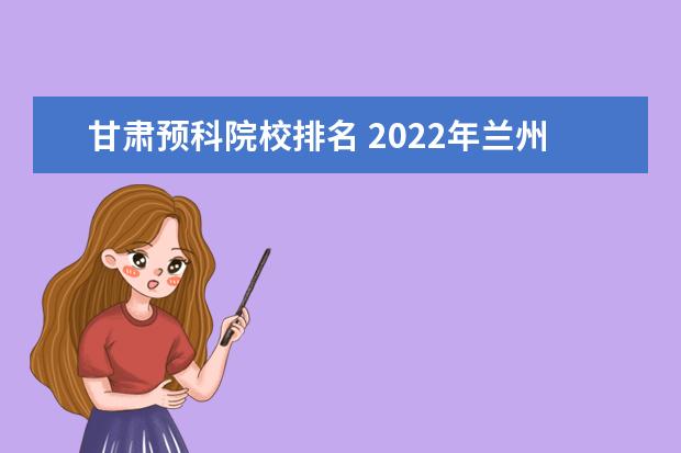 甘肃预科院校排名 2022年兰州大学在甘肃招收预科生吗