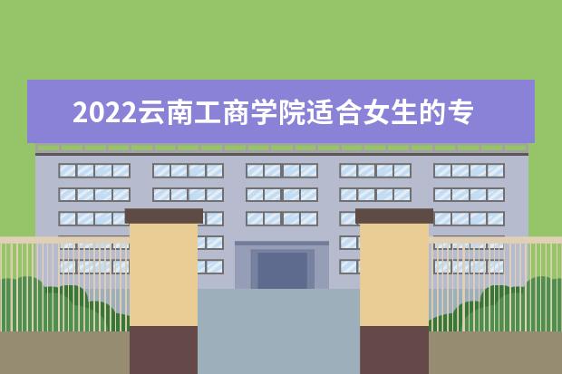 2022云南工商学院适合女生的专业有哪些 什么专业好就业 2022专业排名及录取分数线