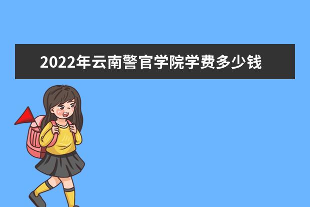 2022年云南警官学院学费多少钱 一年各专业收费标准 2022录取时间及查询入口 什么时候能查录取