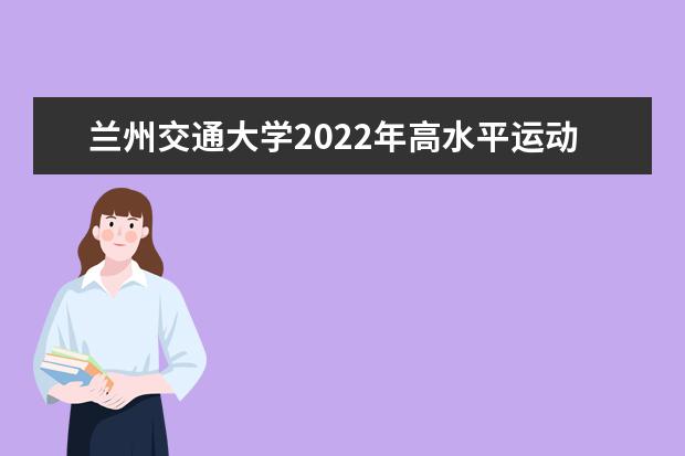 兰州交通大学2022年高水平运动队招生简章 兰州博文科技学院（原博文学院）2021年招生章程