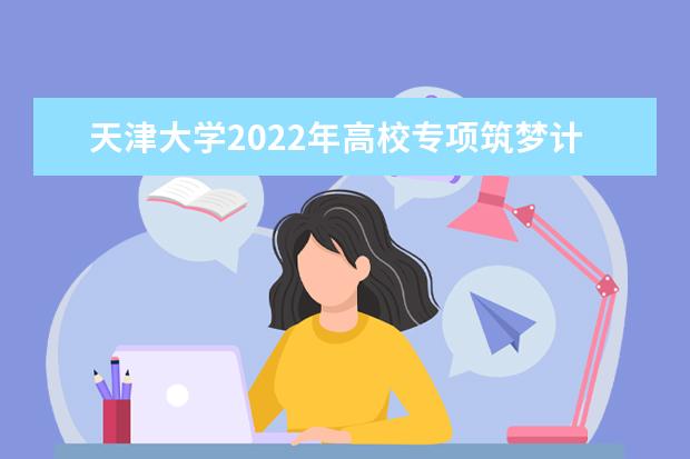 天津大学2022年高校专项筑梦计划招生简章 2022强基计划招生简章及招生计划