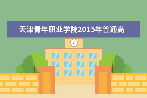 天津青年职业学院2015年普通高职招生简章  如何