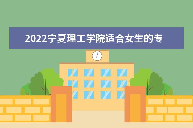 2022宁夏理工学院适合女生的专业有哪些 什么专业好就业 2022专业排名及录取分数线