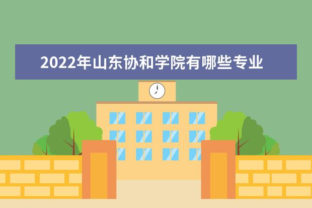 2022年山东协和学院有哪些专业  好不好