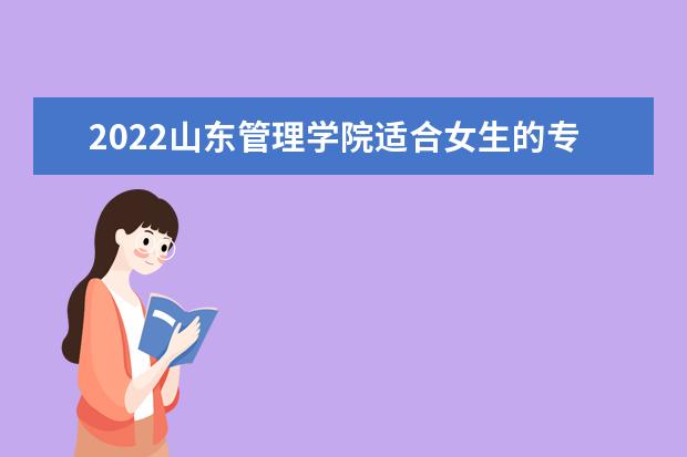 2022山东管理学院适合女生的专业有哪些 什么专业好就业 2022专业排名及录取分数线