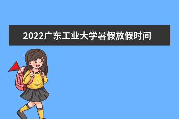 2022广东工业大学暑假放假时间安排 什么时间开学 2022录取时间及查询入口 什么时候能查录取