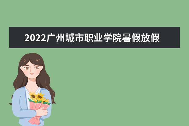 2022广州城市职业学院暑假放假时间安排 什么时间开学 宿舍条件 有没有空调