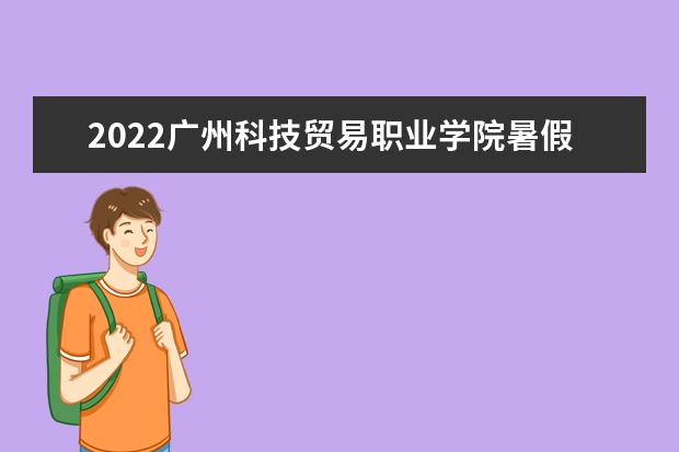 2022广州科技贸易职业学院暑假放假时间安排 什么时间开学 宿舍条件 有没有空调